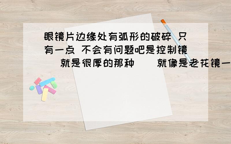 眼镜片边缘处有弧形的破碎 只有一点 不会有问题吧是控制镜   就是很厚的那种    就像是老花镜一样   和近视镜一起戴  可以缓解近视的   如图（红色的是破损处）