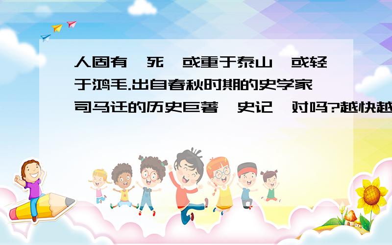 人固有一死,或重于泰山,或轻于鸿毛.出自春秋时期的史学家司马迁的历史巨著《史记》对吗?越快越好