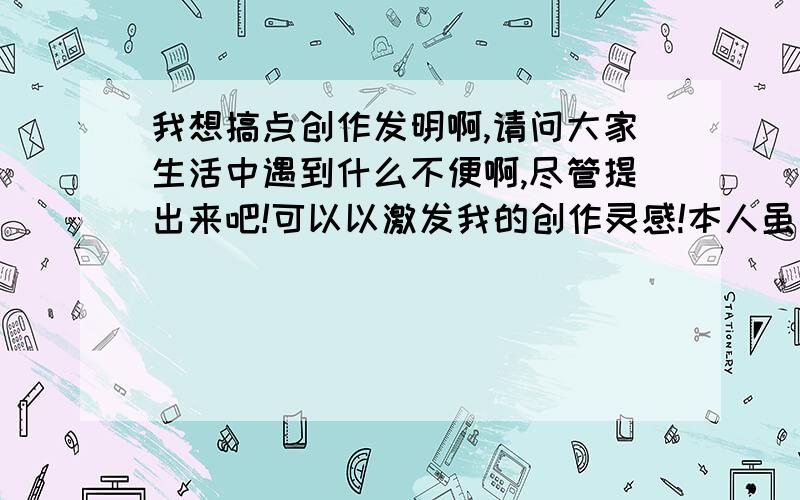 我想搞点创作发明啊,请问大家生活中遇到什么不便啊,尽管提出来吧!可以以激发我的创作灵感!本人虽非**家,不过也有点知识技能在身.我将竭我所能搞一些东东出来服务社会,创作来源于生活!