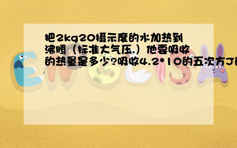 把2kg20摄示度的水加热到沸腾（标准大气压.）他要吸收的热量是多少?吸收4.2*10的五次方J的热量