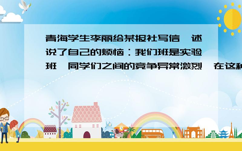 青海学生李丽给某报社写信,述说了自己的烦恼：我们班是实验班,同学们之间的竞争异常激烈,在这种情况下同学之间的情谊对我们来说是微不足道,有的同学因别人超过了自己而不再愿意帮助