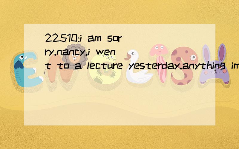 22510:i am sorry,nancy.i went to a lecture yesterday.anything important?想知道本句翻译及语言点1_i am sorry,nancy.i went to a lecture yesterday.anything important?翻译：很抱歉，南希。我昨天去听报告了，（你）有什么