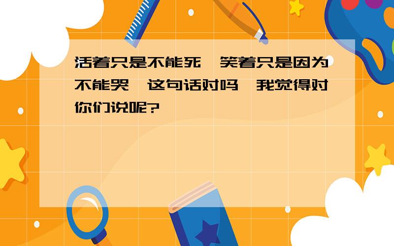 活着只是不能死,笑着只是因为不能哭,这句话对吗,我觉得对你们说呢?