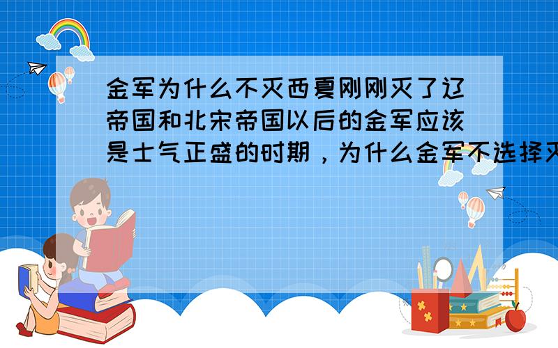 金军为什么不灭西夏刚刚灭了辽帝国和北宋帝国以后的金军应该是士气正盛的时期，为什么金军不选择灭掉邻近的西夏，这很不合常理啊，我感觉凭借金军强大的战斗力灭西夏应该不成问题