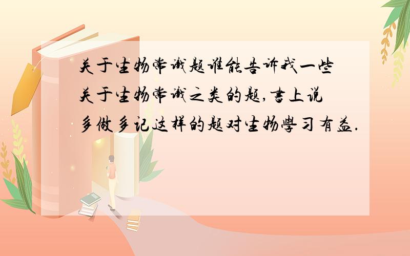 关于生物常识题谁能告诉我一些关于生物常识之类的题,书上说多做多记这样的题对生物学习有益.