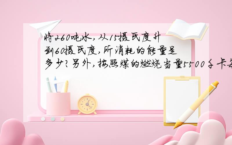 将260吨水,从15摄氏度升到60摄氏度,所消耗的能量是多少?另外,按照煤的燃烧当量5500千卡每吨计算,需要消耗多少吨煤?写出计算步骤急!