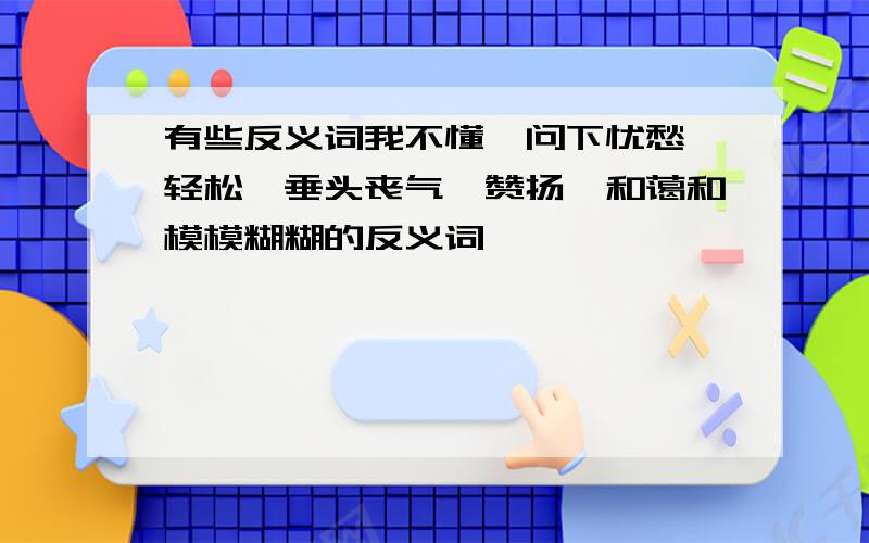 有些反义词我不懂,问下忧愁、轻松、垂头丧气、赞扬、和蔼和模模糊糊的反义词