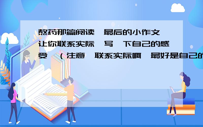 熬药那篇阅读,最后的小作文,让你联系实际,写一下自己的感受,（注意,联系实际啊,最好是自己的事）哥哥姐姐,熬药原文如下：熬药吴克诚所谓的药大都是些亡去很久的草.长得正好的草是不