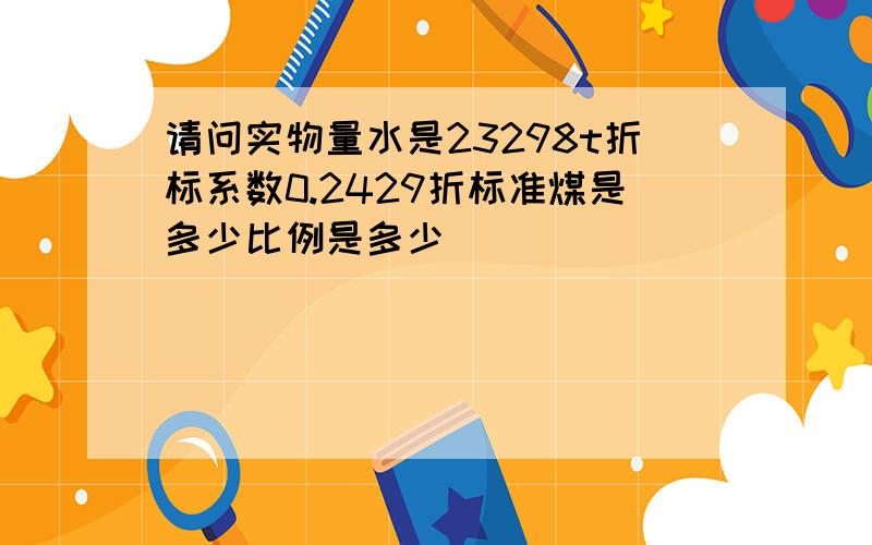 请问实物量水是23298t折标系数0.2429折标准煤是多少比例是多少