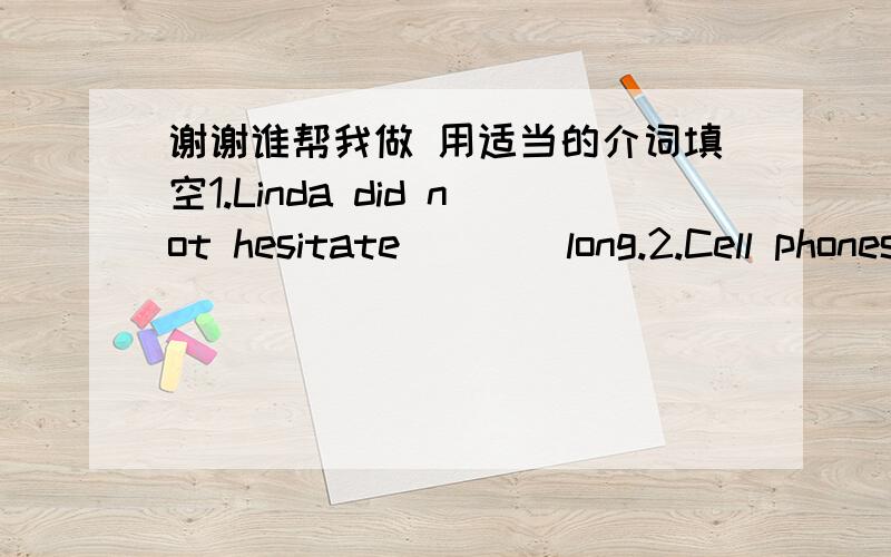 谢谢谁帮我做 用适当的介词填空1.Linda did not hesitate ___ long.2.Cell phones have long gone ____ luxury ____ necessity for ordinary adults,but now their kids are getting in on the act.3.Today we could set out ___ a long slow journey _ _