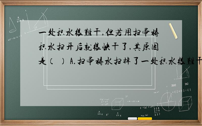 一处积水很难干,但若用扫帚将积水扫开后就很快干了,其原因是（ ） A.扫帚将水扫掉了一处积水很难干,但若用扫帚将积水扫开后就很快干了,其原因是（ ） A.扫帚将水扫掉了 B.扫帚将水的温