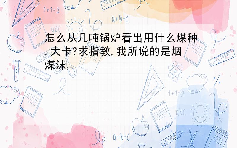 怎么从几吨锅炉看出用什么煤种,大卡?求指教,我所说的是烟煤沫,