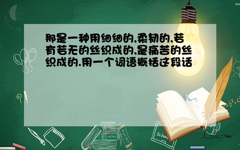 那是一种用细细的,柔韧的,若有若无的丝织成的,是痛苦的丝织成的.用一个词语概括这段话