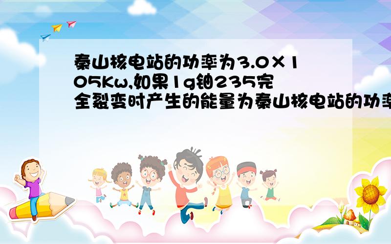 秦山核电站的功率为3.0×105Kw,如果1g铀235完全裂变时产生的能量为秦山核电站的功率为3.0×10^5Kw,如果1g铀235完全裂变时产生的能量为8.2×10^10 J,并且假设所产生的能量都变成了电能,那么每年要