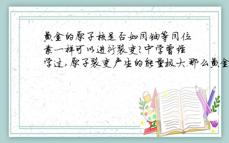 黄金的原子核是否如同铀等同位素一样可以进行裂变?中学曾经学过,原子裂变产生的能量极大.那么黄金这种元素本身可否如同铀等同位素一样进行裂变乃至于爆炸?裂变后是否也能产生如同原