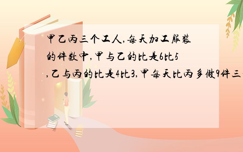 甲乙丙三个工人,每天加工服装的件数中,甲与乙的比是6比5,乙与丙的比是4比3,甲每天比丙多做9件三个人每天各做多少件