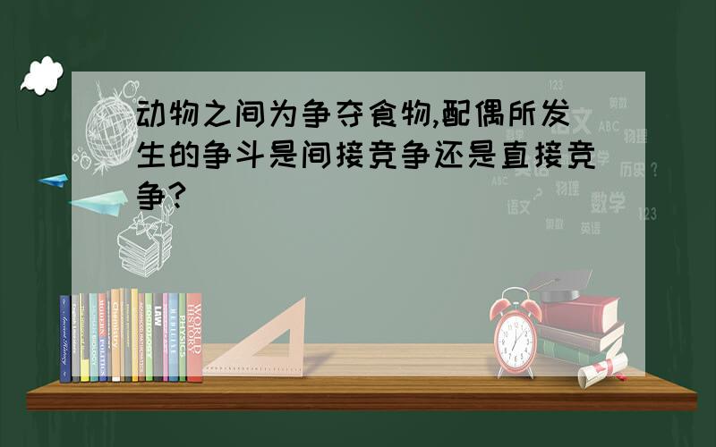 动物之间为争夺食物,配偶所发生的争斗是间接竞争还是直接竞争?