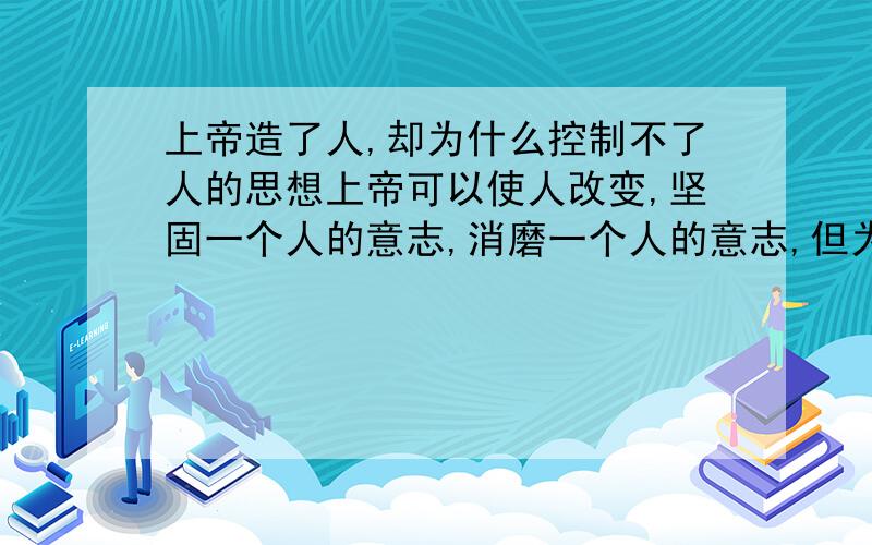 上帝造了人,却为什么控制不了人的思想上帝可以使人改变,坚固一个人的意志,消磨一个人的意志,但为什么他不直接让所有的人直接信他靠他?这是一个信教十几年的小姑娘的提问,她现在很迷