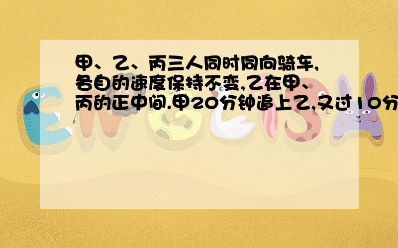 甲、乙、丙三人同时同向骑车,各自的速度保持不变,乙在甲、丙的正中间.甲20分钟追上乙,又过10分钟追上丙.再过多少分钟乙追上丙?      急求答案,但是要细细的讲,知道吧~~