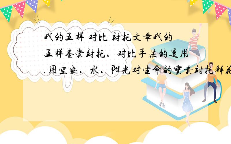 我的五样 对比 衬托文章我的五样鉴赏衬托、对比手法的运用.用空气、水、阳光对生命的宝贵衬托鲜花的可贵,生命固然重要,但没有鲜花存在的生命会失去多少光彩.用空气、水、阳光、鲜花