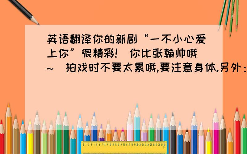 英语翻译你的新剧“一不小心爱上你”很精彩!（你比张翰帅哦~）拍戏时不要太累哦,要注意身体.另外：你要多更新微博哦,我们都好期待的!你的粉丝的官方名称是什么呀?如果还没有定下的话