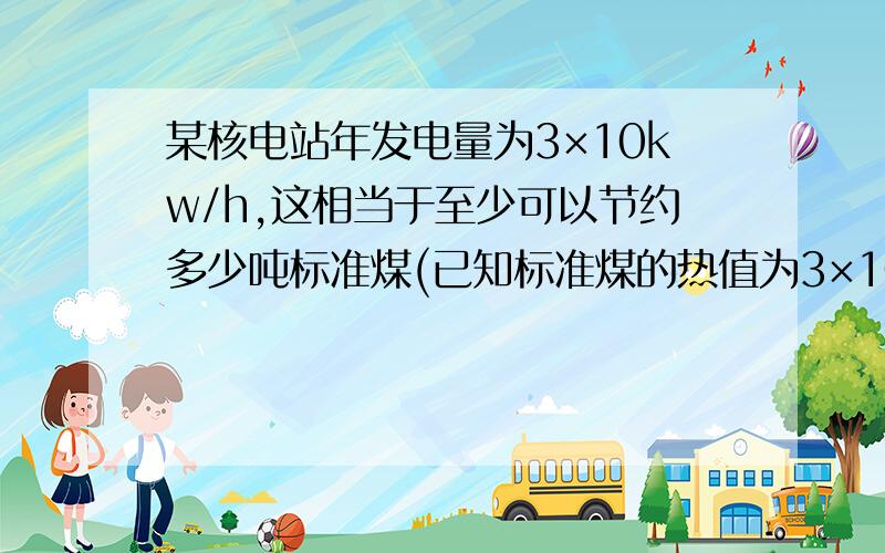 某核电站年发电量为3×10kw/h,这相当于至少可以节约多少吨标准煤(已知标准煤的热值为3×10七次方J/kg）拜马上要