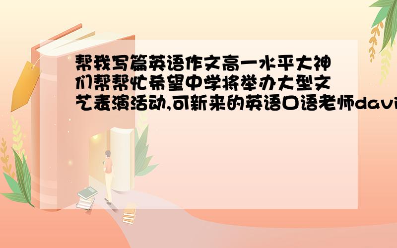 帮我写篇英语作文高一水平大神们帮帮忙希望中学将举办大型文艺表演活动,可新来的英语口语老师david病了.假如你是英语课代表李华,请给他写一封e-mail,告诉他具体事宜.100词左右.包括以下