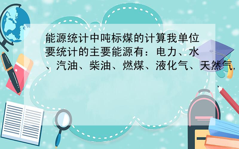 能源统计中吨标煤的计算我单位要统计的主要能源有：电力、水、汽油、柴油、燃煤、液化气、天然气,麻烦谁做过能源的高人,越简单越好.