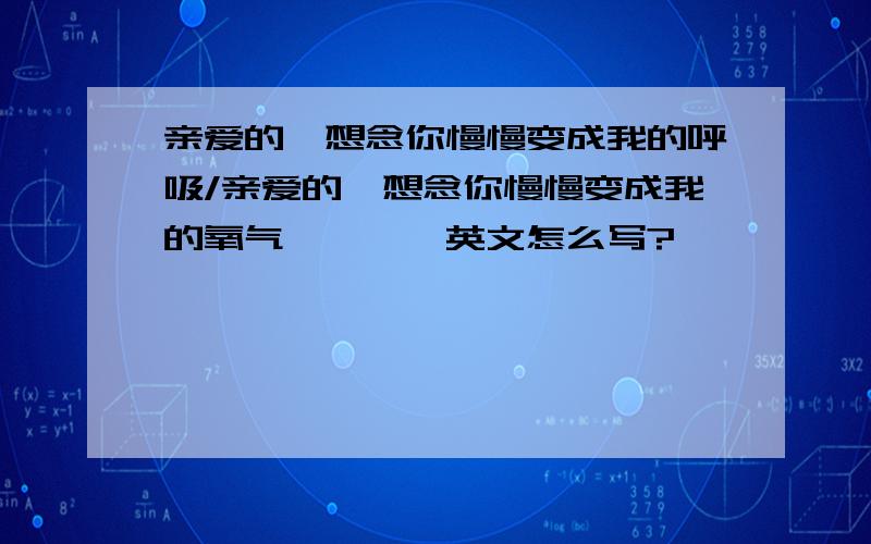 亲爱的,想念你慢慢变成我的呼吸/亲爱的,想念你慢慢变成我的氧气````英文怎么写?