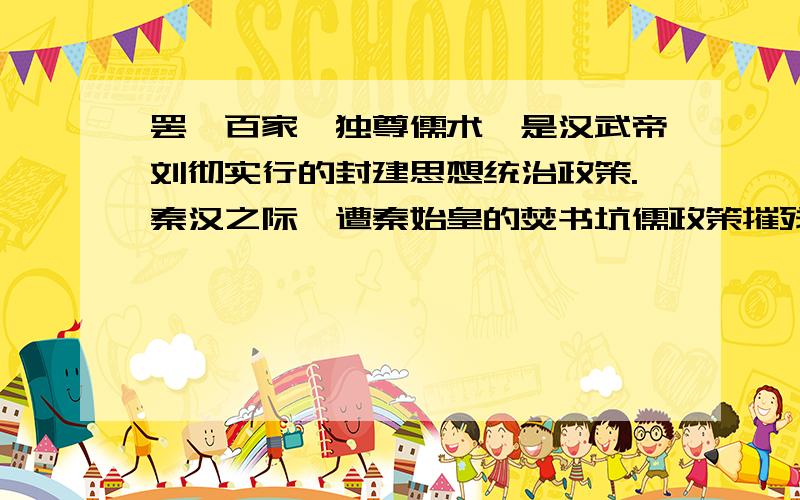 罢黜百家,独尊儒术,是汉武帝刘彻实行的封建思想统治政策.秦汉之际,遭秦始皇的焚书坑儒政策摧残的儒家