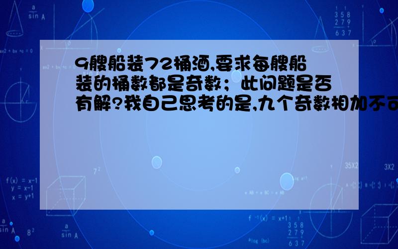 9艘船装72桶酒,要求每艘船装的桶数都是奇数；此问题是否有解?我自己思考的是,九个奇数相加不可能得到偶数；但是据说有人做出答案来,请问此题到底有没有答案?谢绝垃圾回答