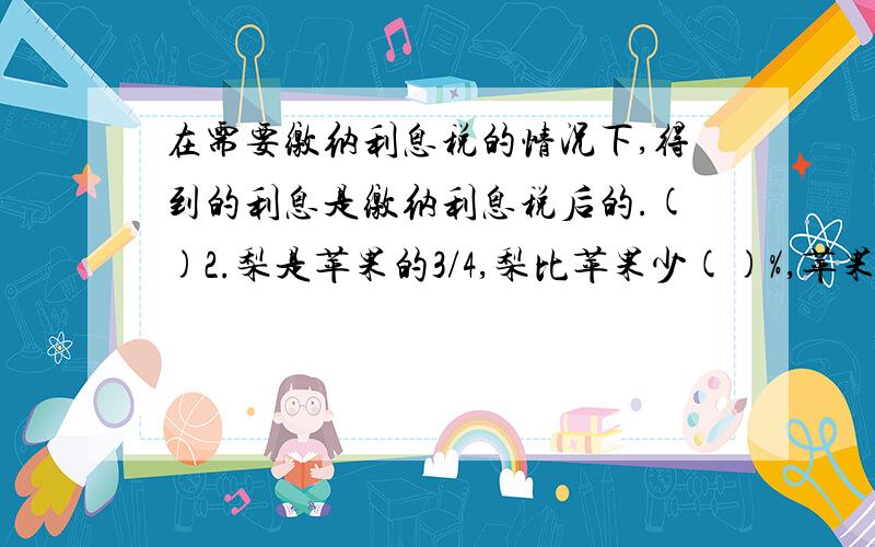 在需要缴纳利息税的情况下,得到的利息是缴纳利息税后的.()2.梨是苹果的3/4,梨比苹果少()%,苹果比梨多()。【疑问是最后一个空填百分数还是别的】