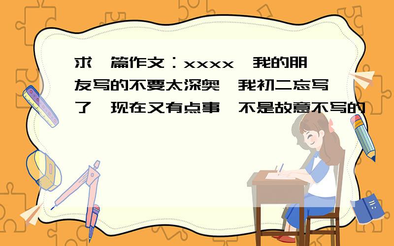求一篇作文：xxxx,我的朋友写的不要太深奥,我初二忘写了,现在又有点事,不是故意不写的