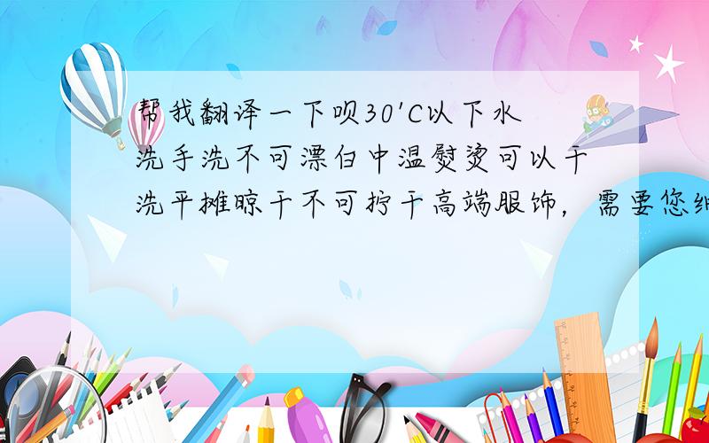 帮我翻译一下呗30'C以下水洗手洗不可漂白中温熨烫可以干洗平摊晾干不可拧干高端服饰，需要您细心的呵护和使用，谢谢。禁止事项除纯白衣物切勿使用漂白剂及含有漂白作用之洗衣粉剂洗