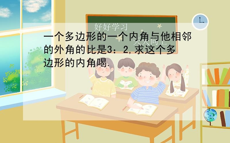 一个多边形的一个内角与他相邻的外角的比是3：2,求这个多边形的内角喝.