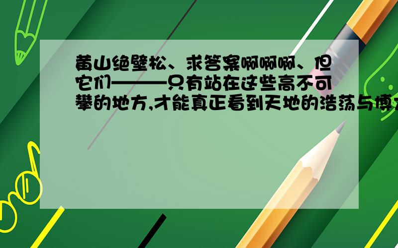 黄山绝壁松、求答案啊啊啊、但它们———只有站在这些高不可攀的地方,才能真正看到天地的浩荡与博大.这句话的含义.