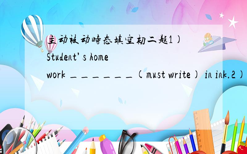 主动被动时态填空初二题1) Student’s homework ______(must write) in ink.2) You ________ (meet) by our guide at the airport.3) The house roof_________(fix) now.4) The machine _________ (can use) after 6 p.m.5) The visitors _______ (show) ar