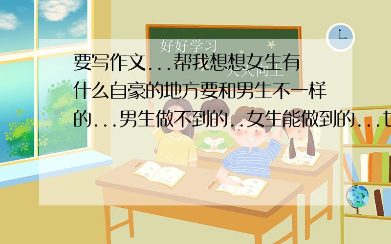 要写作文...帮我想想女生有什么自豪的地方要和男生不一样的...男生做不到的..女生能做到的...也就是女生自豪的地方