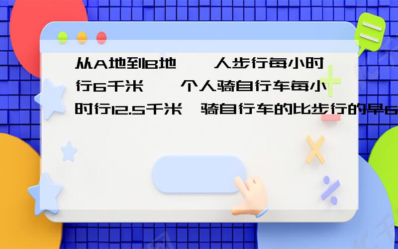 从A地到B地,一人步行每小时行6千米,一个人骑自行车每小时行12.5千米,骑自行车的比步行的早6小时到达，AB两地相距多上公里？