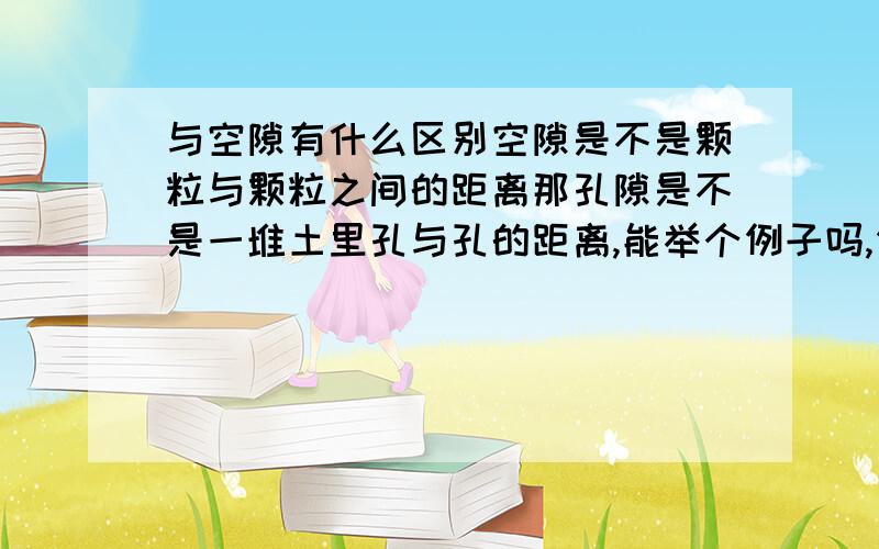 与空隙有什么区别空隙是不是颗粒与颗粒之间的距离那孔隙是不是一堆土里孔与孔的距离,能举个例子吗,例如土的孔隙是什么