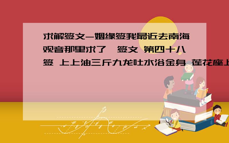 求解签文-姻缘签我最近去南海观音那里求了一签文 第四十八签 上上油三斤九龙吐水浴金身 莲花座上结姻亲凤凰岂是凡间物 乘时一直上青天我刚分手··我想问下我的姻缘什么时候到