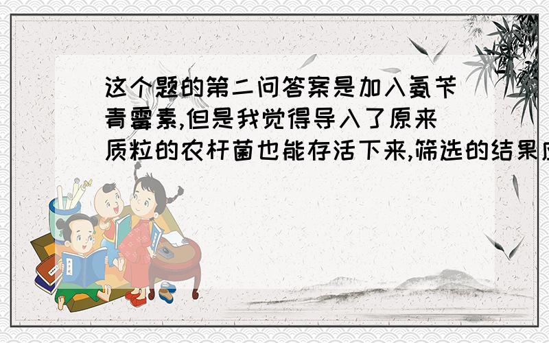 这个题的第二问答案是加入氨苄青霉素,但是我觉得导入了原来质粒的农杆菌也能存活下来,筛选的结果应该不只是导入了重组质粒的农杆菌,所以加氨苄青霉素应该不能筛选出导入重组质粒的