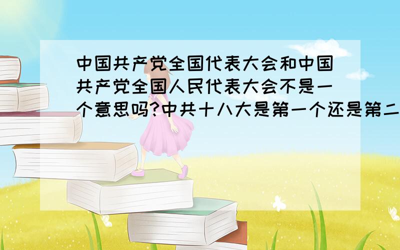 中国共产党全国代表大会和中国共产党全国人民代表大会不是一个意思吗?中共十八大是第一个还是第二个?