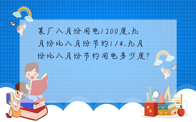 某厂八月份用电1200度,九月份比八月份节约1/4.九月份比八月份节约用电多少度?