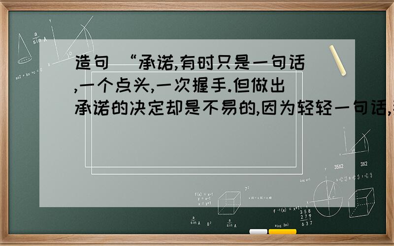 造句 “承诺,有时只是一句话,一个点头,一次握手.但做出承诺的决定却是不易的,因为轻轻一句话,那是用信誉凝成的铮铮誓言；因为微微一点头,那是用（ ）；因为次次一握手,那是用（ ）.作