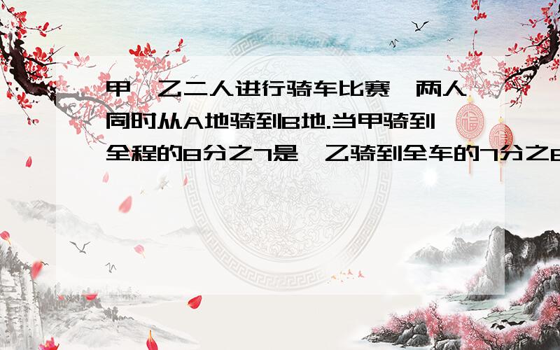 甲、乙二人进行骑车比赛,两人同时从A地骑到B地.当甲骑到全程的8分之7是,乙骑到全车的7分之6,这是两人相距70米,如果按各自的速度骑下去,当甲到达终点时,乙行了多少米