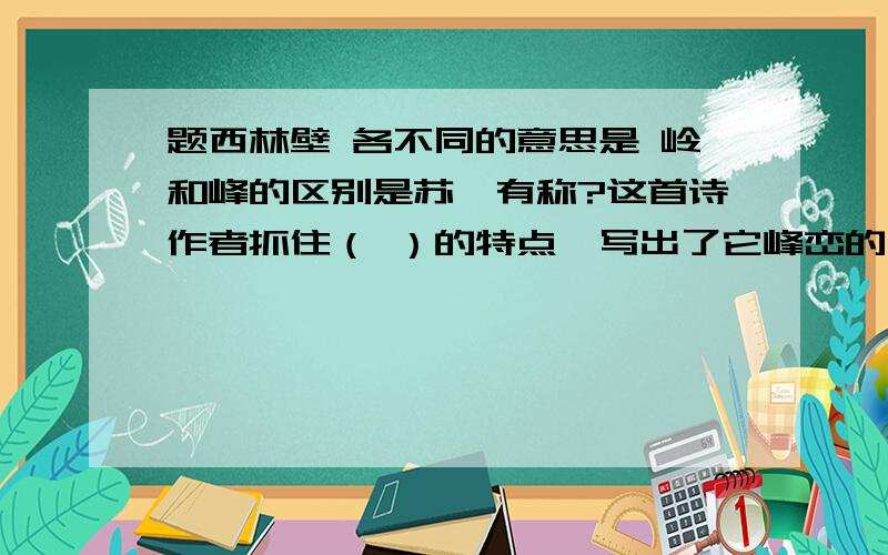 题西林壁 各不同的意思是 岭和峰的区别是苏轼有称?这首诗作者抓住（ ）的特点,写出了它峰峦的（ ）,表现了庐山的（ ）.