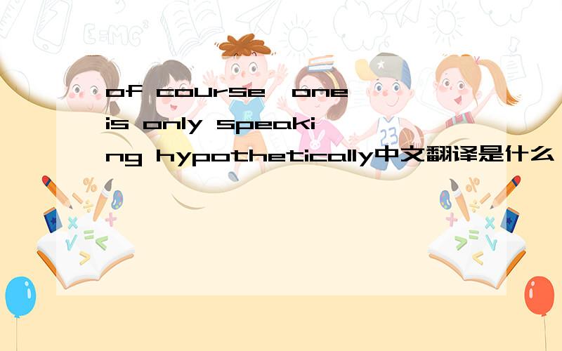 of course,one is only speaking hypothetically中文翻译是什么