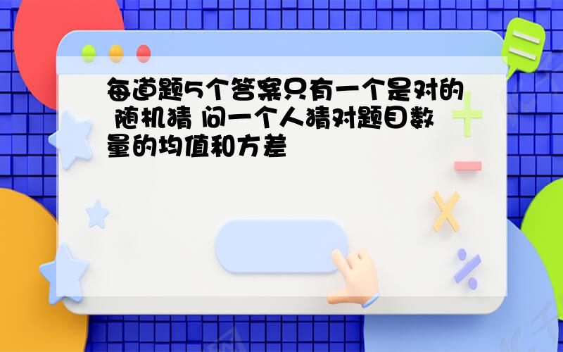 每道题5个答案只有一个是对的 随机猜 问一个人猜对题目数量的均值和方差