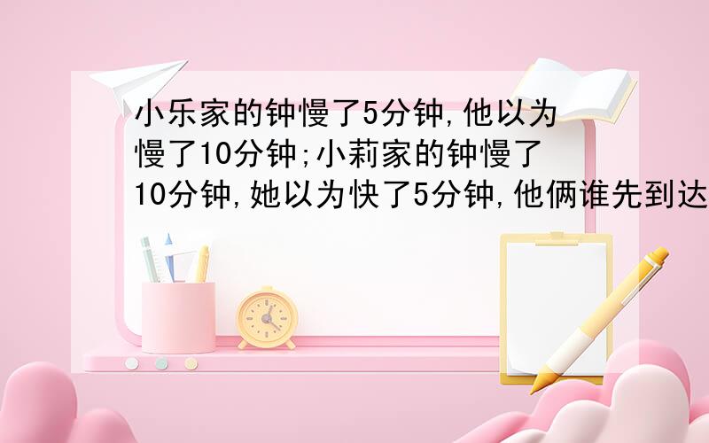 小乐家的钟慢了5分钟,他以为慢了10分钟;小莉家的钟慢了10分钟,她以为快了5分钟,他俩谁先到达火车站?需要详细的解题思路及步骤,小学生能明白的!